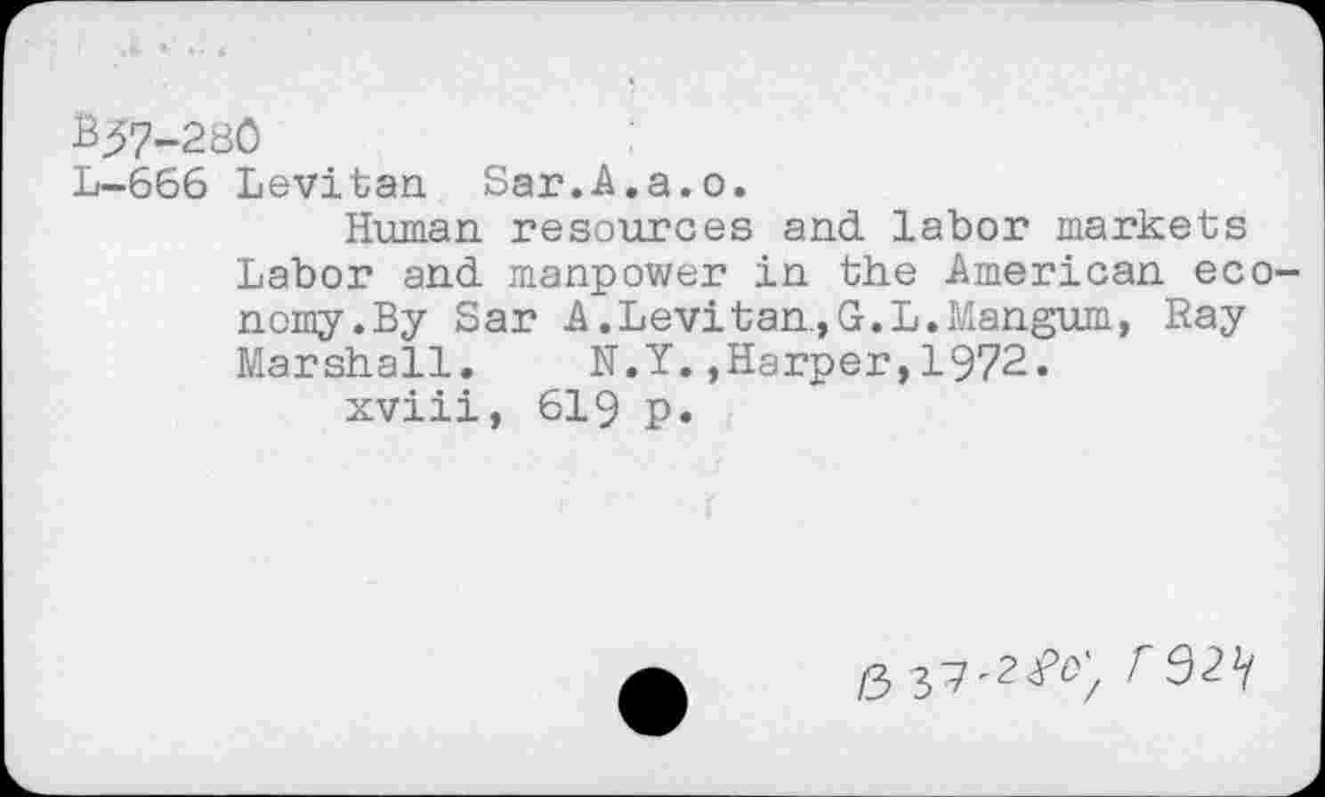 ﻿BJ7-280
L-666 Levitan Sar.A.a.o.
Human resources and labor markets Labor and manpower in the American economy. By Sar A.Levitan.,G.L.Mangum, Ray Marshall. N.Y.,Harper,1972.
xviii, 619 p.
6